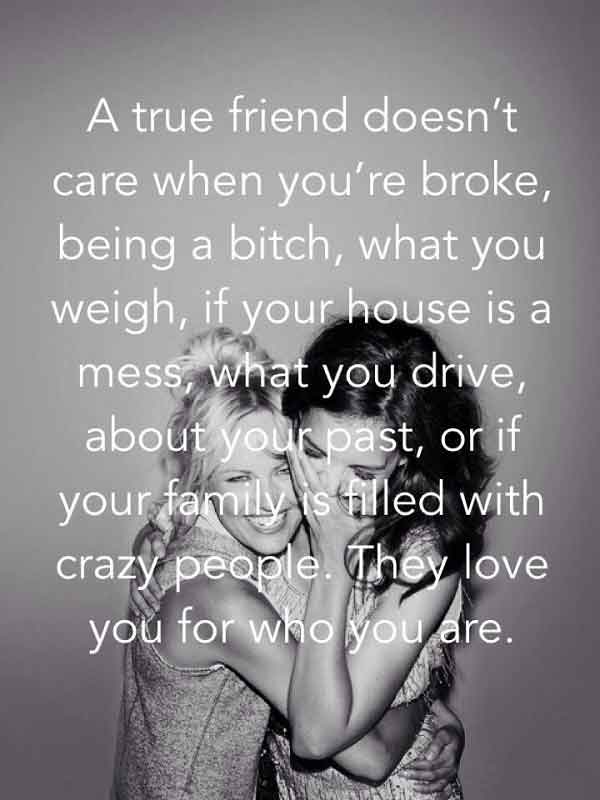 A true friend doesn’t care when you’re broke. being a bitch, what you weigh, if your house is a mess, what you drive, about your past or if your family is filled with crazy people. They love you for who you are.-best quotes on friendship